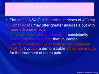 Oral Analgesics for
       Acute Nonspecific Pain
• The safest NSAID is ibuprofen in doses of 400 mg
• Higher doses may offer greater analgesia but with
  more adverse effects
• Other NSAIDs fail to demonstrate consistently
  greater efficacy or safety than ibuprofen
• Coxibs provide equivalent efficacy to traditional
  NSAIDs but lack a demonstrable safety advantage
  for the treatment of acute pain



                                        Vimolluck Sanansilp, Siriraj
 