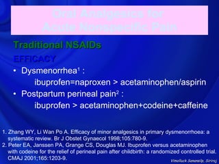 Oral Analgesics for
                   Acute Nonspecific Pain
     Traditional NSAIDs
     EFFICACY
     • Dysmenorrhea1 :
          ibuprofen=naproxen > acetaminophen/aspirin
     • Postpartum perineal pain2 :
          ibuprofen > acetaminophen+codeine+caffeine


1. Zhang WY, Li Wan Po A. Efficacy of minor analgesics in primary dysmenorrhoea: a
   systematic review. Br J Obstet Gynaecol 1998;105:780-9.
2. Peter EA, Janssen PA, Grange CS, Douglas MJ. Ibuprofen versus acetaminophen
   with codeine for the relief of perineal pain after childbirth: a randomized controlled trial.
   CMAJ 2001;165:1203-9.                                                   Vimolluck Sanansilp, Siriraj
 