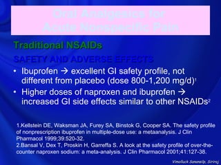 Oral Analgesics for
          Acute Nonspecific Pain
Traditional NSAIDs
SAFETY AND ADVERSE EFFECTS
• Ibuprofen  excellent GI safety profile, not
  different from placebo (dose 800-1,200 mg/d)1
• Higher doses of naproxen and ibuprofen 
  increased GI side effects similar to other NSAIDs2

1.Kellstein DE, Waksman JA, Furey SA, Binstok G, Cooper SA. The safety profile
of nonprescription ibuprofen in multiple-dose use: a metaanalysis. J Clin
Pharmacol 1999;39:520-32.
2.Bansal V, Dex T, Proskin H, Garreffa S. A look at the safety profile of over-the-
counter naproxen sodium: a meta-analysis. J Clin Pharmacol 2001;41:127-38.
                                                                Vimolluck Sanansilp, Siriraj
 