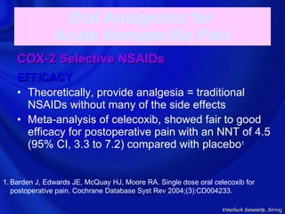 Oral Analgesics for
               Acute Nonspecific Pain
    COX-2 Selective NSAIDs
    EFFICACY
    • Theoretically, provide analgesia = traditional
      NSAIDs without many of the side effects
    • Meta-analysis of celecoxib, showed fair to good
      efficacy for postoperative pain with an NNT of 4.5
      (95% CI, 3.3 to 7.2) compared with placebo1


1. Barden J, Edwards JE, McQuay HJ, Moore RA. Single dose oral celecoxib for
   postoperative pain. Cochrane Database Syst Rev 2004;(3):CD004233.

                                                                  Vimolluck Sanansilp, Siriraj
 