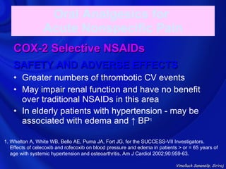 Oral Analgesics for
                 Acute Nonspecific Pain
    COX-2 Selective NSAIDs
    SAFETY AND ADVERSE EFFECTS
    • Greater numbers of thrombotic CV events
    • May impair renal function and have no benefit
      over traditional NSAIDs in this area
    • In elderly patients with hypertension - may be
      associated with edema and ↑ BP1

1. Whelton A, White WB, Bello AE, Puma JA, Fort JG, for the SUCCESS-VII Investigators.
   Effects of celecoxib and rofecoxib on blood pressure and edema in patients > or = 65 years of
   age with systemic hypertension and osteoarthritis. Am J Cardiol 2002;90:959-63.

                                                                             Vimolluck Sanansilp, Siriraj
 