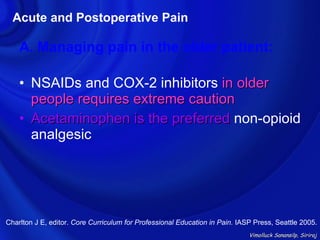 Acute and Postoperative Pain

    A. Managing pain in the older patient:

    • NSAIDs and COX-2 inhibitors in older
      people requires extreme caution
    • Acetaminophen is the preferred non-opioid
      analgesic




Charlton J E, editor. Core Curriculum for Professional Education in Pain. IASP Press, Seattle 2005.
                                                                             Vimolluck Sanansilp, Siriraj
 