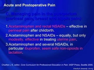 Acute and Postoperative Pain

    C. Managing pain in the puerperium
    (perineal pain, breast and nipple pain):
    1.Acetaminophen and rectal NSAIDs – effective in
      perineal pain after childbirth.
    2.Acetaminophen and NSAIDs – equally, but only
      modestly, effective in treating uterine pain.
                                              pain
    3.Acetaminophen and several NSAIDs, in
      particular ibuprofen, seem safe non-opioids in
      lactation.
      lactation


Charlton J E, editor. Core Curriculum for Professional Education in Pain. IASP Press, Seattle 2005.
                                                                             Vimolluck Sanansilp, Siriraj
 