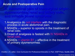 Acute and Postoperative Pain
    D. Abdominal pain of nonsurgical origin:-
    dysmenorrhea, renal and biliary colic,
    and irritable bowel syndrome:
    1.Analgesics do not interfere with the diagnostic
      process in acute abdominal pain.
    2.NSAIDs – superior to opioids in the treatment of
      renal colic.
    3.Onset of analgesia is fastest with IV NSAIDs in
      renal colic.
            colic
    4.NSAIDs + vitamin B1 – effective in the treatment
      of primary dysmenorrhea.


Charlton J E, editor. Core Curriculum for Professional Education in Pain. IASP Press, Seattle 2005.
                                                                             Vimolluck Sanansilp, Siriraj
 