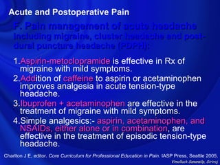 Acute and Postoperative Pain
    F. Pain management of acute headache
    including migraine, cluster headache and post-
    dural puncture headache (PDPH):
    1.Aspirin-metoclopramide is effective in Rx of
      migraine with mild symptoms.
    2.Addition of caffeine to aspirin or acetaminophen
      Add
      improves analgesia in acute tension-type
      headache.
    3.Ibuprofen + acetaminophen are effective in the
      treatment of migraine with mild symptoms.
    4.Simple analgesics:- aspirin, acetaminophen, and
      NSAIDs, either alone or in combination, are
                                  combination
      effective in the treatment of episodic tension-type
      headache.
Charlton J E, editor. Core Curriculum for Professional Education in Pain. IASP Press, Seattle 2005.
                                                                             Vimolluck Sanansilp, Siriraj
 