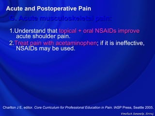 Acute and Postoperative Pain
    G. Acute musculoskeletal pain:
    1.Understand that topical + oral NSAIDs improve
      acute shoulder pain.
    2.Treat pain with acetaminophen; if it is ineffective,
                      acetaminophen
      NSAIDs may be used.




Charlton J E, editor. Core Curriculum for Professional Education in Pain. IASP Press, Seattle 2005.
                                                                             Vimolluck Sanansilp, Siriraj
 