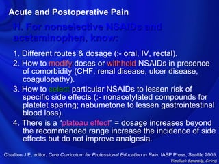 Acute and Postoperative Pain
    H. For nonselective NSAIDs and
    acetaminophen, know:
    1. Different routes & dosage (:- oral, IV, rectal).
    2. How to modify doses or withhold NSAIDs in presence
       of comorbidity (CHF, renal disease, ulcer disease,
       coagulopathy).
    3. How to select particular NSAIDs to lessen risk of
       specific side effects (:- nonacetylated compounds for
       platelet sparing; nabumetone to lessen gastrointestinal
       blood loss).
    4. There is a “plateau effect” = dosage increases beyond
                            effect
       the recommended range increase the incidence of side
       effects but do not improve analgesia.
Charlton J E, editor. Core Curriculum for Professional Education in Pain. IASP Press, Seattle 2005.
                                                                             Vimolluck Sanansilp, Siriraj
 
