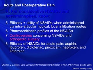 Acute and Postoperative Pain
    H. For nonselective NSAIDs and
    acetaminophen, know:
    5. Efficacy + utility of NSAIDs when administered
       via intra-articular, topical, local infiltration routes
    6. Pharmacokinetic profiles of the NSAIDs
    7. Controversies concerning NSAIDs and
       orthopedic surgery
    8. Efficacy of NSAIDs for acute pain: aspirin,
       ibuprofen, diclofenac, piroxicam, naproxen, and
       ketorolac


Charlton J E, editor. Core Curriculum for Professional Education in Pain. IASP Press, Seattle 2005.
                                                                             Vimolluck Sanansilp, Siriraj
 