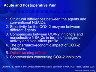Acute and Postoperative Pain
    I. For the COX-2 inhibitors, know:
    1. Structural differences between the agents and
       conventional NSAIDs.
    2. Selectivity for the COX-2 enzyme between
       different agents.
    3. Comparisons between COX-2 inhibitors and
       nonselective NSAIDs in terms of analgesic
       activity and side-effect profile.
    4. The pharmaco-economic impact of COX-2
       inhibitors.
    5. Opioid-sparing effects.
                         effects
    6. Controversies concerning COX-2 inhibitors

Charlton J E, editor. Core Curriculum for Professional Education in Pain. IASP Press, Seattle 2005.
                                                                             Vimolluck Sanansilp, Siriraj
 