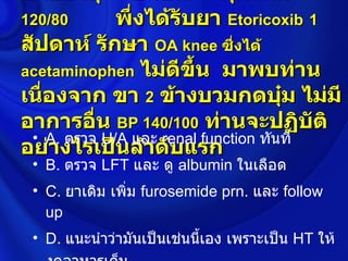 ชายอายุ        ปี เป็น      คุมได้ดี
120/80       พึ่งได้รับยา Etoricoxib 1
สัปดาห์ รักษา OA knee ซึ่งได้
acetaminophen ไม่ดขึ้น มาพบท่าน
                      ี
เนื่องจาก ขา 2 ข้างบวมกดบุ๋ม ไม่มี
อาการอื่น BP 140/100 ท่านจะปฏิบัติ
 • A. ตรวจ U/A และ renal function ทันที
อย่างไรเป็นลำาดับแรก
 • B. ตรวจ LFT และ ดู albumin ในเลือด
 • C. ยาเดิม เพิ่ม furosemide prn. และ follow
   up
 • D. แนะนำาว่ามันเป็นเช่นนีเอง เพราะเป็น HT ให้
                            ้
 