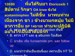 ชายอายุ        ปี เป็น      คุมได้ดี
120/80       พึ่งได้รับยา Etoricoxib 1
สัปดาห์ รักษา OA knee ซึ่งได้
acetaminophen ไม่ดขึ้น มาพบท่าน
                      ี
เนื่องจาก ขา 2 ข้างบวมกดบุ๋ม ไม่มี
อาการอื่น BP 140/100 ท่านจะปฏิบัติ
 • A. ตรวจ U/A และ renal function ทันที
อย่างไรเป็นลำาดับแรก
 • B. ตรวจ LFT และ ดู albumin ในเลือด
 • C. ยาเดิม เพิ่ม furosemide prn. และ follow
   up
 • D. แนะนำาว่ามันเป็นเช่นนีเอง เพราะเป็น HT ให้
                            ้
 