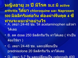 หญิงอายุ 29 ปี มีโรค SLE มี active
arthritis ได้ยา chloroquine และ Naproxen
500 มิลลิกรัมต่อวัน ต้องผ่าฟันคุด 4 ซี่
ท่านจะแนะนำาอย่างไร
• A. งดยา 24-48 ชม. ให้ acetaminophen แล้วผ่า
  ได้เลย
• B. ลด dose 250 มิลลิกรัม/วัน ผ่าได้เลย ( จำาเป็น
  ต้องใช้ยา )
• C. งดยา 24-48 ชม. และเปลี่ยนเป็น
  prednisolone 20 มิลลิกรัม/วัน ผ่าได้เลย
•
 