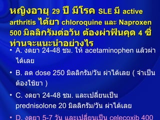 หญิงอายุ 29 ปี มีโรค SLE มี active
arthritis ได้ยา chloroquine และ Naproxen
500 มิลลิกรัมต่อวัน ต้องผ่าฟันคุด 4 ซี่
ท่านจะแนะนำาอย่างไร
• A. งดยา 24-48 ชม. ให้ acetaminophen แล้วผ่า
  ได้เลย
• B. ลด dose 250 มิลลิกรัม/วัน ผ่าได้เลย ( จำาเป็น
  ต้องใช้ยา )
• C. งดยา 24-48 ชม. และเปลี่ยนเป็น
  prednisolone 20 มิลลิกรัม/วัน ผ่าได้เลย
•
 