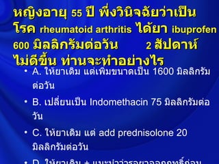 หญิงอายุ 55 ปี พึ่งวินจฉัยว่าเป็น
                        ิ
โรค rheumatoid arthritis ได้ยา ibuprofen
600 มิลลิกรัมต่อวัน       2 สัปดาห์
ไม่ดขึ้น ท่านจะทำาอย่างไร
     ี
  • A. ให้ยาเดิม แต่เพิมขนาดเป็น 1600 มิลลิกรัม
                       ่
    ต่อวัน
  • B. เปลี่ยนเป็น Indomethacin 75 มิลลิกรัมต่อ
    วัน
  • C. ให้ยาเดิม แต่ add prednisolone 20
    มิลลิกรัมต่อวัน
 