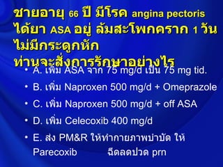 ชายอายุ 66 ปี มีโรค angina pectoris
ได้ยา ASA อยู่ ล้มสะโพกคราก 1 วัน
ไม่มีกระดูกหัก
ท่านจะสั่งการรักษาอย่างไร
  • A. เพิ่ม ASA จาก 75 mg/d เป็น 75 mg tid.
  • B. เพิ่ม Naproxen 500 mg/d + Omeprazole
  • C. เพิ่ม Naproxen 500 mg/d + off ASA
  • D. เพิ่ม Celecoxib 400 mg/d
  • E. ส่ง PM&R ให้ทำากายภาพบำาบัด ให้
    Parecoxib       ฉีดลดปวด prn
 