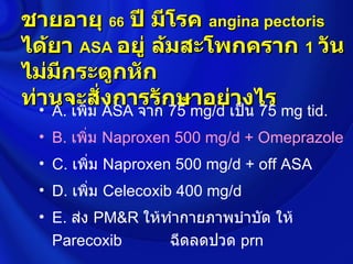 ชายอายุ 66 ปี มีโรค angina pectoris
ได้ยา ASA อยู่ ล้มสะโพกคราก 1 วัน
ไม่มีกระดูกหัก
ท่านจะสั่งการรักษาอย่างไร
  • A. เพิ่ม ASA จาก 75 mg/d เป็น 75 mg tid.
  • B. เพิ่ม Naproxen 500 mg/d + Omeprazole
  • C. เพิ่ม Naproxen 500 mg/d + off ASA
  • D. เพิ่ม Celecoxib 400 mg/d
  • E. ส่ง PM&R ให้ทำากายภาพบำาบัด ให้
    Parecoxib       ฉีดลดปวด prn
 