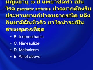 หญิงอายุ 38 ปี แพ้ยาซัลฟา เป็น
โรค psoriatic arthritis ปวดมากต้องรับ
ประทานยาแก้ปวดหลายชนิด หลัง
กินยามีผื่นทั่วตัว ยาใดน่าจะเป็น
สาเหตุมากที่สุด
  • A. Etoricoxib
  • B. Indomethacin
  • C. Nimesulide
  • D. Meloxicam
  • E. All of above
 