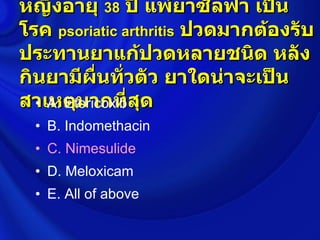 หญิงอายุ 38 ปี แพ้ยาซัลฟา เป็น
โรค psoriatic arthritis ปวดมากต้องรับ
ประทานยาแก้ปวดหลายชนิด หลัง
กินยามีผื่นทั่วตัว ยาใดน่าจะเป็น
สาเหตุมากที่สุด
  • A. Etoricoxib
  • B. Indomethacin
  • C. Nimesulide
  • D. Meloxicam
  • E. All of above
 