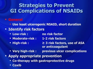 Strategies to Prevent
   GI Complications of NSAIDs
 General
   Use least ulcerogenic NSAID, short duration
 Identify risk factors
   Low-risk :         no risk factor
   Moderate-risk :    1-2 risk factors
   High-risk :        ≥ 3 risk factors, use of ASA
                       or anticoagulant
   Very high-risk :   previous ulcer complications
 Apply appropriate prevention
   Co-therapy with gastroprotective drugs
   Coxib
 
