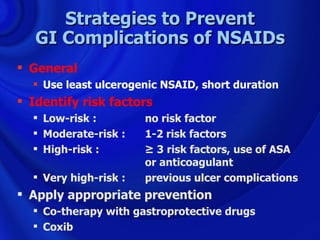 Strategies to Prevent
   GI Complications of NSAIDs
 General
   Use least ulcerogenic NSAID, short duration
 Identify risk factors
   Low-risk :         no risk factor
   Moderate-risk :    1-2 risk factors
   High-risk :        ≥ 3 risk factors, use of ASA
                       or anticoagulant
   Very high-risk :   previous ulcer complications
 Apply appropriate prevention
   Co-therapy with gastroprotective drugs
   Coxib
 