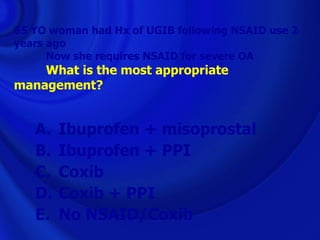 65 YO woman had Hx of UGIB following NSAID use 2
years ago
      Now she requires NSAID for severe OA
    What is the most appropriate
management?


   A.   Ibuprofen + misoprostal
   B.   Ibuprofen + PPI
   C.   Coxib
   D.   Coxib + PPI
   E.   No NSAID/Coxib
 