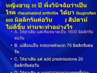 หญิงอายุ 55 ปี พึ่งวินจฉัยว่าเป็น
                        ิ
โรค rheumatoid arthritis ได้ยา ibuprofen
600 มิลลิกรัมต่อวัน       2 สัปดาห์
ไม่ดขึ้น ท่านจะทำาอย่างไร
     ี
  • A. ให้ยาเดิม แต่เพิมขนาดเป็น 1600 มิลลิกรัม
                       ่
    ต่อวัน
  • B. เปลี่ยนเป็น Indomethacin 75 มิลลิกรัมต่อ
    วัน
  • C. ให้ยาเดิม แต่ add prednisolone 20
    มิลลิกรัมต่อวัน
 