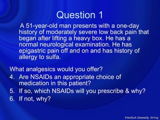 Question 1
   A 51-year-old man presents with a one-day
   history of moderately severe low back pain that
   began after lifting a heavy box. He has a
   normal neurological examination. He has
   epigastric pain off and on and has history of
   allergy to sulfa.
What analgesics would you offer?
4. Are NSAIDs an appropriate choice of
   medication in this patient?
5. If so, which NSAIDs will you prescribe & why?
6. If not, why?

                                         Vimolluck Sanansilp, Siriraj
 
