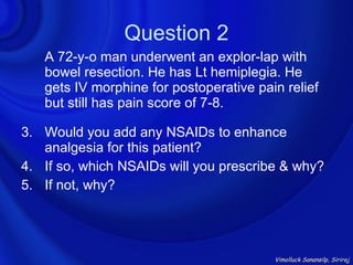 Question 2
   A 72-y-o man underwent an explor-lap with
   bowel resection. He has Lt hemiplegia. He
   gets IV morphine for postoperative pain relief
   but still has pain score of 7-8.

3. Would you add any NSAIDs to enhance
   analgesia for this patient?
4. If so, which NSAIDs will you prescribe & why?
5. If not, why?




                                         Vimolluck Sanansilp, Siriraj
 