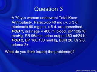 Question 3
   A 70-y-o woman underwent Total Knee
   Arthroplasty. Parecoxib 40 mg i.v. x 3 d,
   etoricoxib 60 mg p.o. x 5 d. are prescribed.
   POD 1, drainage = 400 ml blood, BP 120/70
   mmHg, PR 96/min, urine output 460 ml/24 h.
   POD 2, BP 180/100 mmHg, BUN 20, Cr 2.6,
   edema 2+.
What do you think is(are) the problem(s)?



                                            Vimolluck Sanansilp, Siriraj
 