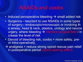 NSAIDs and coxibs
• Induced perioperative bleeding  small added risk
• Surgeons - reluctant to use NSAIDs in some types
  of surgery:- endoscopic/microscopic or involving th
  e airway, head & neck, plastics, urology and neuros
  urgery, where bleeding  interfere surgical field / in
  crease the level of risk
• Devoid of bleeding risk, coxibs = more safely, pre-
  or intra-operatively,
 analgesia + reduce strong opioid rescue pain relief
  in postoperative period (opioid sparing effect)


                                           Vimolluck Sanansilp, Siriraj
 