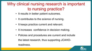 Why clinical nursing research is important
to nursing practice?
• It results in better patient outcomes.
• It contributes to the science of nursing.
• It keeps practice current and relevant.
• It increases confidence in decision making.
• Policies and procedures are current and include
the latest research, thus supporting JCAHO-
readiness.
 