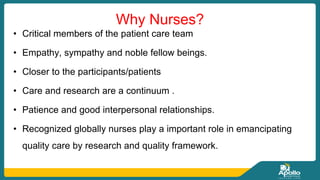 Why Nurses?
• Critical members of the patient care team
• Empathy, sympathy and noble fellow beings.
• Closer to the participants/patients
• Care and research are a continuum .
• Patience and good interpersonal relationships.
• Recognized globally nurses play a important role in emancipating
quality care by research and quality framework.
 