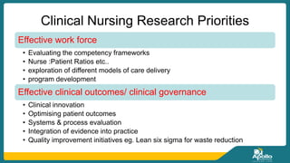 Clinical Nursing Research Priorities
Effective work force
• Evaluating the competency frameworks
• Nurse :Patient Ratios etc..
• exploration of different models of care delivery
• program development
Effective clinical outcomes/ clinical governance
• Clinical innovation
• Optimising patient outcomes
• Systems & process evaluation
• Integration of evidence into practice
• Quality improvement initiatives eg. Lean six sigma for waste reduction
 