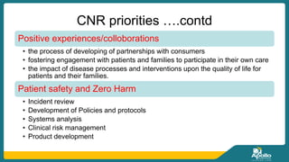 CNR priorities ….contd
Positive experiences/colloborations
• the process of developing of partnerships with consumers
• fostering engagement with patients and families to participate in their own care
• the impact of disease processes and interventions upon the quality of life for
patients and their families.
Patient safety and Zero Harm
• Incident review
• Development of Policies and protocols
• Systems analysis
• Clinical risk management
• Product development
 
