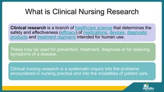 What is Clinical Nursing Research
Clinical research is a branch of healthcare science that determines the
safety and effectiveness (efficacy) of medications, devices, diagnostic
products and treatment regimens intended for human use.
These may be used for prevention, treatment, diagnosis or for relieving
symptoms of a disease.
Clinical nursing research is a systematic inquiry into the problems
encountered in nursing practice and into the modalities of patient care.
 