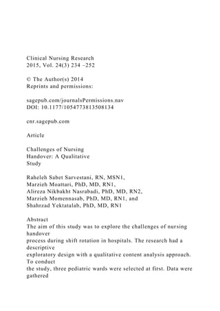 Clinical Nursing Research
2015, Vol. 24(3) 234 –252
© The Author(s) 2014
Reprints and permissions:
sagepub.com/journalsPermissions.nav
DOI: 10.1177/1054773813508134
cnr.sagepub.com
Article
Challenges of Nursing
Handover: A Qualitative
Study
Raheleh Sabet Sarvestani, RN, MSN1,
Marzieh Moattari, PhD, MD, RN1,
Alireza Nikbakht Nasrabadi, PhD, MD, RN2,
Marzieh Momennasab, PhD, MD, RN1, and
Shahrzad Yektatalab, PhD, MD, RN1
Abstract
The aim of this study was to explore the challenges of nursing
handover
process during shift rotation in hospitals. The research had a
descriptive
exploratory design with a qualitative content analysis approach.
To conduct
the study, three pediatric wards were selected at first. Data were
gathered
 