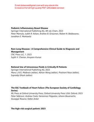Pediatric Inflammatory Bowel Disease
Springer International Publishing AG, 4th ed, Cham, 2023
Petar Mamula, Judith R. Kelsen, Andrew B. Grossman, Robert N. Baldassano,
Jonathan E. Markowitz
Rare Lung Diseases : A Comprehensive Clinical Guide to Diagnosis and
Management
CRC Press LLC, 1, 2023
Sujith V. Cherian, Anupam Kumar
Rational Use of Intravenous Fluids in Critically Ill Patients
Springer International Publishing AG, 2023
Manu L.N.G. Malbrain (editor), Adrian Wong (editor), Prashant Nasa (editor),
Supradip Ghosh (editor)
The ESC Textbook of Heart Failure (The European Society of Cardiology
Series)
IRL Press at Oxford University Press, Oxford University Press USA, Oxford, 2023
Petar Seferovic; Andrew Coats; Gerasimos Filippatos; Johann Bauersachs;
Giuseppe Rosano; Stefan Anker
The high-risk surgical patient: 2023
 