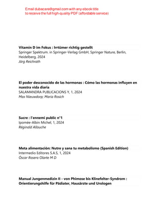 Vitamin D im Fokus : Irrtümer richtig gestellt
Springer Spektrum. in Springer-Verlag GmbH, Springer Nature, Berlin,
Heidelberg, 2024
Jörg Reichrath
El poder desconocido de las hormonas : Cómo las hormonas influyen en
nuestra vida diaria
SALAMANDRA PUBLICACIONS Y, 1, 2024
Max Nieuwdorp; Maria Rosich
Sucre : l'ennemi public n°1
Ipomée-Albin Michel, 1, 2024
Réginald Allouche
Meta alimentación: Nutre y sana tu metabolismo (Spanish Edition)
Intermedio Editores S.A.S, 1, 2024
Óscar Rosero Olarte M D
Manual Jungenmedizin II - von Phimose bis Klinefelter-Syndrom :
Orientierungshilfe für Pädiater, Hausärzte und Urologen
 