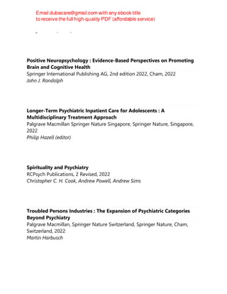 Tracy D. Eells (editor)
Positive Neuropsychology : Evidence-Based Perspectives on Promoting
Brain and Cognitive Health
Springer International Publishing AG, 2nd edition 2022, Cham, 2022
John J. Randolph
Longer-Term Psychiatric Inpatient Care for Adolescents : A
Multidisciplinary Treatment Approach
Palgrave Macmillan Springer Nature Singapore, Springer Nature, Singapore,
2022
Philip Hazell (editor)
Spirituality and Psychiatry
RCPsych Publications, 2 Revised, 2022
Christopher C. H. Cook, Andrew Powell, Andrew Sims
Troubled Persons Industries : The Expansion of Psychiatric Categories
Beyond Psychiatry
Palgrave Macmillan, Springer Nature Switzerland, Springer Nature, Cham,
Switzerland, 2022
Martin Harbusch
 