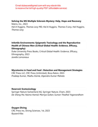 Solving the MS Multiple Sclerosis Mystery: Help, Hope and Recovery
Matrix, Inc., 2023
Hal A Huggins, Thomas Levy MD, Hal A Huggins, Thomas E Levy, Hal Huggins,
Thomas Levy
Infertile Environments: Epigenetic Toxicology and the Reproductive
Health of Chinese Men (Critical Global Health: Evidence, Efficacy,
Ethnography)
Duke University Press Books, Critical Global Health: Evidence, Efficacy,
Ethnography, 2023
Janelle Lamoreaux
Mycotoxins in Food and Feed : Detection and Management Strategies
CRC Press LLC, CRC Press (Unlimited), Boca Raton, 2023
Pradeep Kumar, Madhu Kamle, Dipendra Kumar Mahato
Reservoir Ecotoxicology
Springer Nature Switzerland AG, Springer Nature, Cham, 2023
De-Sheng Pei; Naima Hamid; Marriya Sultan; Suman Thodhal Yoganandham
Oxygen Diving
CRC Press Inc, Diving Sciences, 1st, 2023
Ryszard Kłos
 