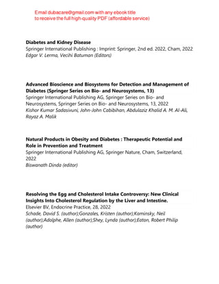 Diabetes and Kidney Disease
Springer International Publishing : Imprint: Springer, 2nd ed. 2022, Cham, 2022
Edgar V. Lerma, Vecihi Batuman (Editors)
Advanced Bioscience and Biosystems for Detection and Management of
Diabetes (Springer Series on Bio- and Neurosystems, 13)
Springer International Publishing AG, Springer Series on Bio- and
Neurosystems, Springer Series on Bio- and Neurosystems, 13, 2022
Kishor Kumar Sadasivuni, John-John Cabibihan, Abdulaziz Khalid A. M. Al-Ali,
Rayaz A. Malik
Natural Products in Obesity and Diabetes : Therapeutic Potential and
Role in Prevention and Treatment
Springer International Publishing AG, Springer Nature, Cham, Switzerland,
2022
Biswanath Dinda (editor)
Resolving the Egg and Cholesterol Intake Controversy: New Clinical
Insights Into Cholesterol Regulation by the Liver and Intestine.
Elsevier BV, Endocrine Practice, 28, 2022
Schade, David S. (author);Gonzales, Kristen (author);Kaminsky, Neil
(author);Adolphe, Allen (author);Shey, Lynda (author);Eaton, Robert Philip
(author)
 