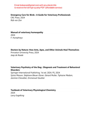 Emergency Care for Birds : A Guide for Veterinary Professionals
CRC Press, 2024
Rob van Zon
Manual of veterinary homeopathy
2024
F. Humphreys
Doctors by Nature: How Ants, Apes, and Other Animals Heal Themselves
Princeton University Press, 2024
Jaap de Roode
Veterinary Psychiatry of the Dog : Diagnosis and Treatment of Behavioral
Disorders
Springer International Publishing, 1st ed. 2024, PS, 2024
Sylvia Masson, Stéphane Bleuer-Elsner, Gérard Muller, Tiphaine Medam,
Jasmine Chevallier, Emmanuel Gaultier
Textbook of Veterinary Physiological Chemistry
2024
Larry Engelking
 