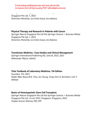 Springer Nature Singapore Pte Ltd Fka Springer Science + Business Media
Singapore Pte Ltd, 1, 2023
Shinichiro Morishita; Junʼichirō Inoue; Jiro Nakano
Physical Therapy and Research in Patients with Cancer
Springer Nature Singapore Pte Ltd Fka Springer Science + Business Media
Singapore Pte Ltd, 1, 2023
Shinichiro Morishita; Junʼichirō Inoue; Jiro Nakano
Transfusion Medicine : Case Studies and Clinical Management
Springer International Publishing AG, 2nd ed. 2023, 2023
Aleksandar Mijovic (editor)
Tietz Textbook of Laboratory Medicine, 7th Edition
Saunders, 7th, 2023
Nader Rifai, Rossa W.K. Chiu, Ian Young, Carey-Ann D. Burnham, Carl T.
Wittwer
Basics of Hematopoietic Stem Cell Transplant
Springer Nature Singapore Pte Ltd Fka Springer Science + Business Media
Singapore Pte Ltd, 1st ed. 2023, Singapore, Singapore, 2023
Sanjeev Kumar Sharma; MD; DM
 