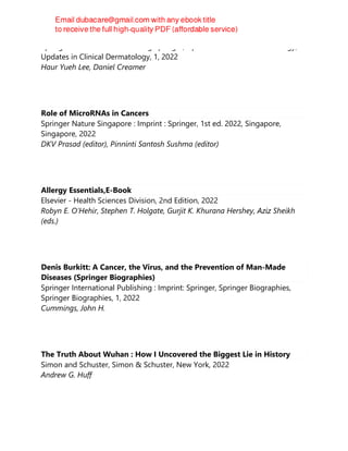 Springer International Publishing Springer, Updates in Clinical Dermatology,
Updates in Clinical Dermatology, 1, 2022
Haur Yueh Lee, Daniel Creamer
Role of MicroRNAs in Cancers
Springer Nature Singapore : Imprint : Springer, 1st ed. 2022, Singapore,
Singapore, 2022
DKV Prasad (editor), Pinninti Santosh Sushma (editor)
Allergy Essentials,E-Book
Elsevier - Health Sciences Division, 2nd Edition, 2022
Robyn E. O’Hehir, Stephen T. Holgate, Gurjit K. Khurana Hershey, Aziz Sheikh
(eds.)
Denis Burkitt: A Cancer, the Virus, and the Prevention of Man-Made
Diseases (Springer Biographies)
Springer International Publishing : Imprint: Springer, Springer Biographies,
Springer Biographies, 1, 2022
Cummings, John H.
The Truth About Wuhan : How I Uncovered the Biggest Lie in History
Simon and Schuster, Simon & Schuster, New York, 2022
Andrew G. Huff
 