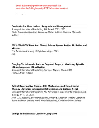 Rudolf Happle, Antonio Torrelo
Cranio-Orbital Mass Lesions : Diagnosis and Management
Springer International Publishing AG, 1st ed. 2023, 2023
Giulio Bonavolontà (editor), Francesco Maiuri (editor), Giuseppe Mariniello
(editor)
2023-2024 BCSC Basic And Clinical Science Course Section 12: Retina and
Vitreous
The American Academy of Ophthalmology, 2023
coll.
Flanging Techniques in Anterior Segment Surgery : Mastering Aphakia,
IOL-exchange and IOL-refixation
Springer International Publishing, Springer Nature, Cham, 2023
Michael Amon (editor)
Retinal Degenerative Diseases XIX: Mechanisms and Experimental
Therapy (Advances in Experimental Medicine and Biology, 1415)
Springer International Publishing AG, Advances in experimental medicine and
biology, 1415, S.l, 2023
John D. Ash (editor), Eric Pierce (editor), Robert E. Anderson (editor), Catherine
Bowes Rickman (editor), Joe G. Hollyfield (editor), Christian Grimm (editor)
Vertigo and Dizziness : Common Complaints
 