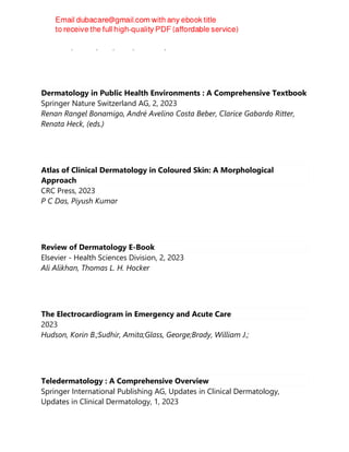 Saavedra, Arturo, Roh, Ellen, Mikailov, Anar
Dermatology in Public Health Environments : A Comprehensive Textbook
Springer Nature Switzerland AG, 2, 2023
Renan Rangel Bonamigo, André Avelino Costa Beber, Clarice Gabardo Ritter,
Renata Heck, (eds.)
Atlas of Clinical Dermatology in Coloured Skin: A Morphological
Approach
CRC Press, 2023
P C Das, Piyush Kumar
Review of Dermatology E-Book
Elsevier - Health Sciences Division, 2, 2023
Ali Alikhan, Thomas L. H. Hocker
The Electrocardiogram in Emergency and Acute Care
2023
Hudson, Korin B.;Sudhir, Amita;Glass, George;Brady, William J.;
Teledermatology : A Comprehensive Overview
Springer International Publishing AG, Updates in Clinical Dermatology,
Updates in Clinical Dermatology, 1, 2023
 