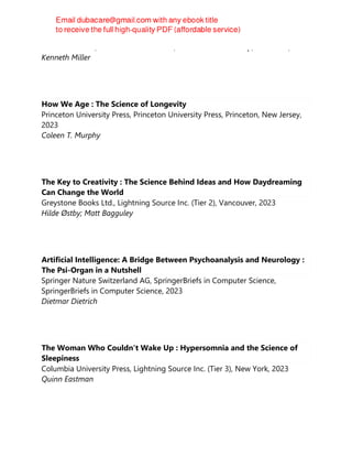 Hachette Books;Oneworld Publications, Hachette Book Group, New York, 2023
Kenneth Miller
How We Age : The Science of Longevity
Princeton University Press, Princeton University Press, Princeton, New Jersey,
2023
Coleen T. Murphy
The Key to Creativity : The Science Behind Ideas and How Daydreaming
Can Change the World
Greystone Books Ltd., Lightning Source Inc. (Tier 2), Vancouver, 2023
Hilde Østby; Matt Bagguley
Artificial Intelligence: A Bridge Between Psychoanalysis and Neurology :
The Psi-Organ in a Nutshell
Springer Nature Switzerland AG, SpringerBriefs in Computer Science,
SpringerBriefs in Computer Science, 2023
Dietmar Dietrich
The Woman Who Couldn't Wake Up : Hypersomnia and the Science of
Sleepiness
Columbia University Press, Lightning Source Inc. (Tier 3), New York, 2023
Quinn Eastman
 