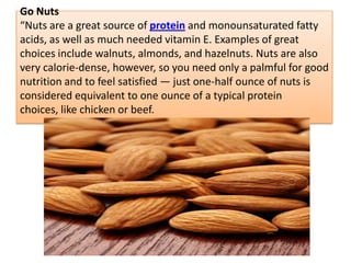 Go Nuts
“Nuts are a great source of protein and monounsaturated fatty
acids, as well as much needed vitamin E. Examples of great
choices include walnuts, almonds, and hazelnuts. Nuts are also
very calorie-dense, however, so you need only a palmful for good
nutrition and to feel satisfied — just one-half ounce of nuts is
considered equivalent to one ounce of a typical protein
choices, like chicken or beef.
 