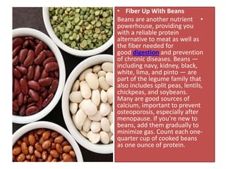 • Fiber Up With Beans
Beans are another nutrient •
powerhouse, providing you
with a reliable protein
alternative to meat as well as
the fiber needed for
good digestion and prevention
of chronic diseases. Beans —
including navy, kidney, black,
white, lima, and pinto — are
part of the legume family that
also includes split peas, lentils,
chickpeas, and soybeans.
Many are good sources of
calcium, important to prevent
osteoporosis, especially after
menopause. If you’re new to
beans, add them gradually to
minimize gas. Count each one-
quarter cup of cooked beans
as one ounce of protein.
 