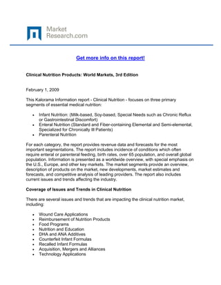  

 

                          Get more info on this report!


Clinical Nutrition Products: World Markets, 3rd Edition


February 1, 2009

This Kalorama Information report - Clinical Nutrition - focuses on three primary
segments of essential medical nutrition:

    •   Infant Nutrition: (Milk-based, Soy-based, Special Needs such as Chronic Reflux
        or Gastrointestinal Discomfort)
    •   Enteral Nutrition (Standard and Fiber-containing Elemental and Semi-elemental,
        Specialized for Chronically Ill Patients)
    •   Parenteral Nutrition

For each category, the report provides revenue data and forecasts for the most
important segmentations. The report includes incidence of conditions which often
require enteral or parenteral feeding, birth rates, over 65 population, and overall global
population. Information is presented as a worldwide overview, with special emphasis on
the U.S., Europe, and other key markets. The market segments provide an overview,
description of products on the market, new developments, market estimates and
forecasts, and competitive analysis of leading providers. The report also includes
current issues and trends affecting the industry.

Coverage of Issues and Trends in Clinical Nutrition

There are several issues and trends that are impacting the clinical nutrition market,
including:

    •   Wound Care Applications
    •   Reimbursement of Nutrition Products
    •   Food Programs
    •   Nutrition and Education
    •   DHA and ANA Additives
    •   Counterfeit Infant Formulas
    •   Recalled Infant Formulas
    •   Acquisition, Mergers and Alliances
    •   Technology Applications
 